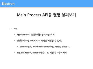 Electron
Main Process API들 몇몇 살펴보기
• app
• Application의 생성주기를 관리하는 객체
• 생성주기 이벤트에 따라서 액션을 지정할 수 있다.
• before-quit, will-finish-launching, ready, close…..
• app.on(‘ready’, function(){}); 도 액션 주기중의 하나
 