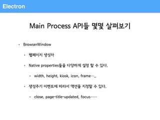 Electron
Main Process API들 몇몇 살펴보기
• BrowserWindow
• 웹페이지 생성자
• Native properties들을 다양하게 설정 할 수 있다.
• width, height, kiosk, icon, frame…..
• 생성주기 이벤트에 따라서 액션을 지정할 수 있다.
• close, page-title-updated, focus……
 