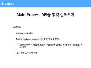 Electron
Main Process API들 몇몇 살펴보기
• ipcMain
• message handler
• Main/Renderer process간의 통신 역할을 한다.
• Renderer에서 필요시, Main Process에 요청을 통해 특정 기능들을 처
리 가능
• 동기 / 비동기 통신 가능
 