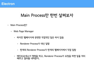 Electron
Main Process만 한번 살펴보자
• Main Process란?
• Web Page Manager
• 하지만 웹페이지에 관련한 직접적인 일은 하지 않음
• Renderer Process가 대신 일함
• 한개의 Renderer Process가 한개의 웹페이지에서 직접 일함
• 메인프로세스가 명령을 하고, Renderer Process가 요청을 하면 일을 처리
해주고 결과를 내려준다.
 