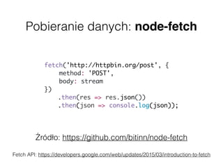 Pobieranie danych: node-fetch
Źródło: https://github.com/bitinn/node-fetch
Fetch API: https://developers.google.com/web/updates/2015/03/introduction-to-fetch
fetch('http://httpbin.org/post', {
method: 'POST',  
body: stream  
})
.then(res => res.json())
.then(json => console.log(json));
 