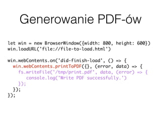 Generowanie PDF-ów
let win = new BrowserWindow({width: 800, height: 600})
win.loadURL('file://file-to-load.html')
win.webContents.on('did-finish-load', () => {
win.webContents.printToPDF({}, (error, data) => {
fs.writeFile('/tmp/print.pdf', data, (error) => {
console.log('Write PDF successfully.')
});
});
});
 