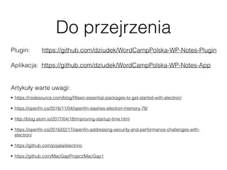 Do przejrzenia
• https://nodesource.com/blog/ﬁfteen-essential-packages-to-get-started-with-electron/
• https://openﬁn.co/2016/11/04/openﬁn-slashes-electron-memory-78/
• http://blog.atom.io/2017/04/18/improving-startup-time.html
• https://openﬁn.co/2016/02/17/openﬁn-addressing-security-and-performance-challenges-with-
electron/
• https://github.com/pojala/electrino
• https://github.com/MacGapProject/MacGap1
Plugin: https://github.com/dziudek/WordCampPolska-WP-Notes-Plugin
Aplikacja: https://github.com/dziudek/WordCampPolska-WP-Notes-App
Artykuły warte uwagi:
 