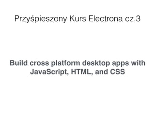 Przyśpieszony Kurs Electrona cz.3
Build cross platform desktop apps with
JavaScript, HTML, and CSS
 