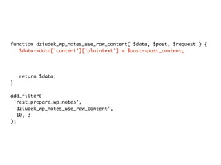function dziudek_wp_notes_use_raw_content( $data, $post, $request ) {
$data->data['content']['plaintext'] = $post->post_content;
$data->data['title']['plaintext'] = $post->post_title;
$data->data['modified_gmt'] =
strtotime($post->post_modified_gmt . ' UTC') * 1000;
return $data;
}
add_filter(
'rest_prepare_wp_notes',
'dziudek_wp_notes_use_raw_content',
10, 3
);
 
