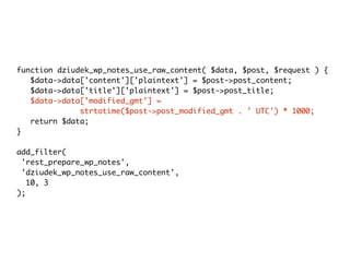 function dziudek_wp_notes_use_raw_content( $data, $post, $request ) {
$data->data['content']['plaintext'] = $post->post_content;
$data->data['title']['plaintext'] = $post->post_title;
$data->data['modified_gmt'] =
strtotime($post->post_modified_gmt . ' UTC') * 1000;
return $data;
}
add_filter(
'rest_prepare_wp_notes',
'dziudek_wp_notes_use_raw_content',
10, 3
);
 