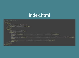 index.html
<!DOCTYPE html>
<html>
  <head>
    <meta charset="utf­8">
    <title>Olá Mundo!</title>
  </head>
  <body>
      <h1>Olá mundo!</h1>
      <small>
        io.js <script> </script>
        <br>
        Electron v<script> </script>
        <br>
        <script> </script>
      </small>
  </body>
</html>
document.write(process.version)
document.write(process.versions['electron'])
document.write(process.platform)
 
