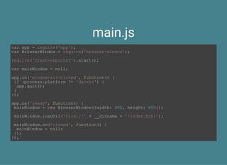 main.js
var app = require('app');
var BrowserWindow = require('browser­window');
require('crash­reporter').start();
var mainWindow = null;
app.on('window­all­closed', function() {
 if (process.platform != 'darwin') {
  app.quit();
 }
});
app.on('ready', function() {
 mainWindow = new BrowserWindow({width: 800, height: 600});
 mainWindow.loadUrl('file://' + __dirname + '/index.html');
 mainWindow.on('closed', function() {
  mainWindow = null;
 });
});
 