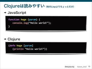 #atom_shelldescjop.org
Clojureは読みやすい（他のLispよりちょっとだけ）
➡ JavaScript
➡ Clojure
10
function	
  hoge	
  (param)	
  {
	
  	
  	
...