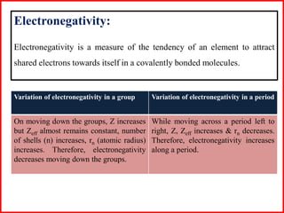 Variation of electronegativity in a group Variation of electronegativity in a period
On moving down the groups, Z increases
but Zeff almost remains constant, number
of shells (n) increases, rn (atomic radius)
increases. Therefore, electronegativity
decreases moving down the groups.
While moving across a period left to
right, Z, Zeff increases & rn decreases.
Therefore, electronegativity increases
along a period.
Electronegativity:
Electronegativity is a measure of the tendency of an element to attract
shared electrons towards itself in a covalently bonded molecules.
 