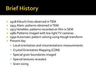  1928 Kikuchi lines observed inTEM
 1954 Alam: patterns obtained inTEM
 1973Venebles: patterns recorded on film in SEM
 1980 Patterns imaged with low lightTV cameras
 1990 Automatic pattern solving using Hough transform
 Present day
 Local orientation and misorientations measurements
 Crystal Orientation Mapping (COM)
 Special grain boundaries imaged
 Special textures revealed
 Grain sizing
 