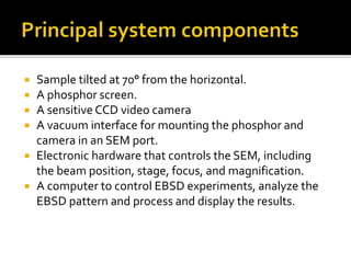  Sample tilted at 70° from the horizontal.
 A phosphor screen.
 A sensitive CCD video camera
 A vacuum interface for mounting the phosphor and
camera in an SEM port.
 Electronic hardware that controls the SEM, including
the beam position, stage, focus, and magnification.
 A computer to control EBSD experiments, analyze the
EBSD pattern and process and display the results.
 