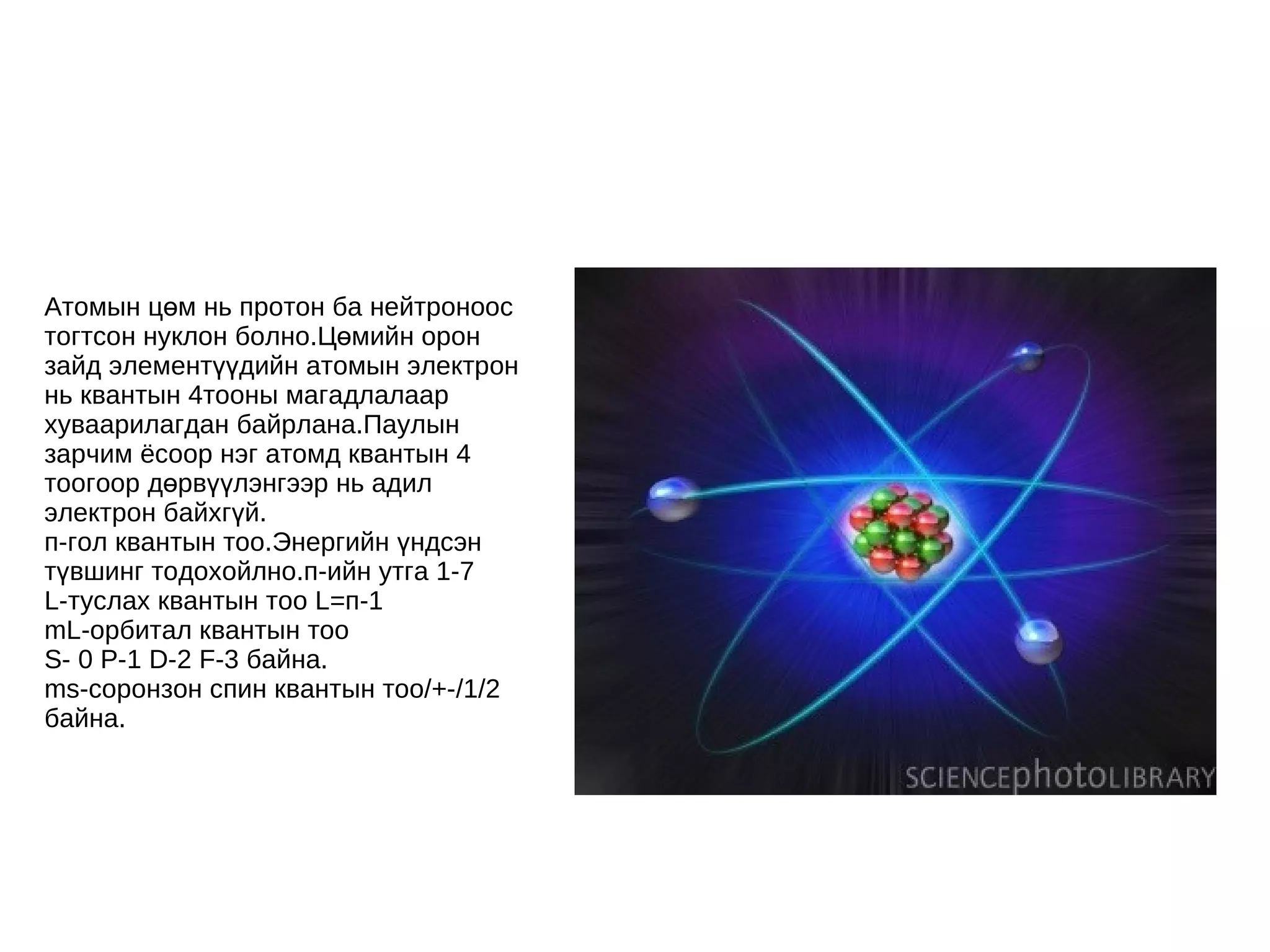Атомын цөм нь протон ба нейтроноос тогтсон нуклон болно.Цөмийн орон зайд элементүүдийн атомын электрон нь квантын 4тооны магадлалаар хуваарилагдан байрлана.Паулын зарчим ёсоор нэг атомд квантын 4 тоогоор дөрвүүлэнгээр нь адил электрон байхгүй. п-гол квантын тоо.Энергийн үндсэн түвшинг тодохойлно.п-ийн утга 1-7 L-туслах квантын тоо L=п-1 mL-орбитал квантын тоо  S- 0 P-1 D-2 F-3 байна. ms-соронзон спин квантын тоо/+-/1/2 байна. 