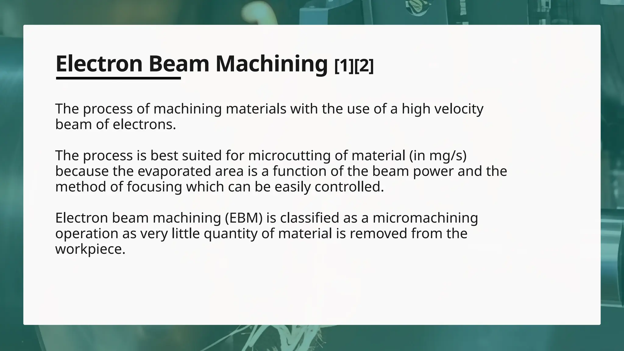 Electron Beam Machining [1][2]
The process of machining materials with the use of a high velocity
beam of electrons.
The process is best suited for microcutting of material (in mg/s)
because the evaporated area is a function of the beam power and the
method of focusing which can be easily controlled.
Electron beam machining (EBM) is classified as a micromachining
operation as very little quantity of material is removed from the
workpiece.
 