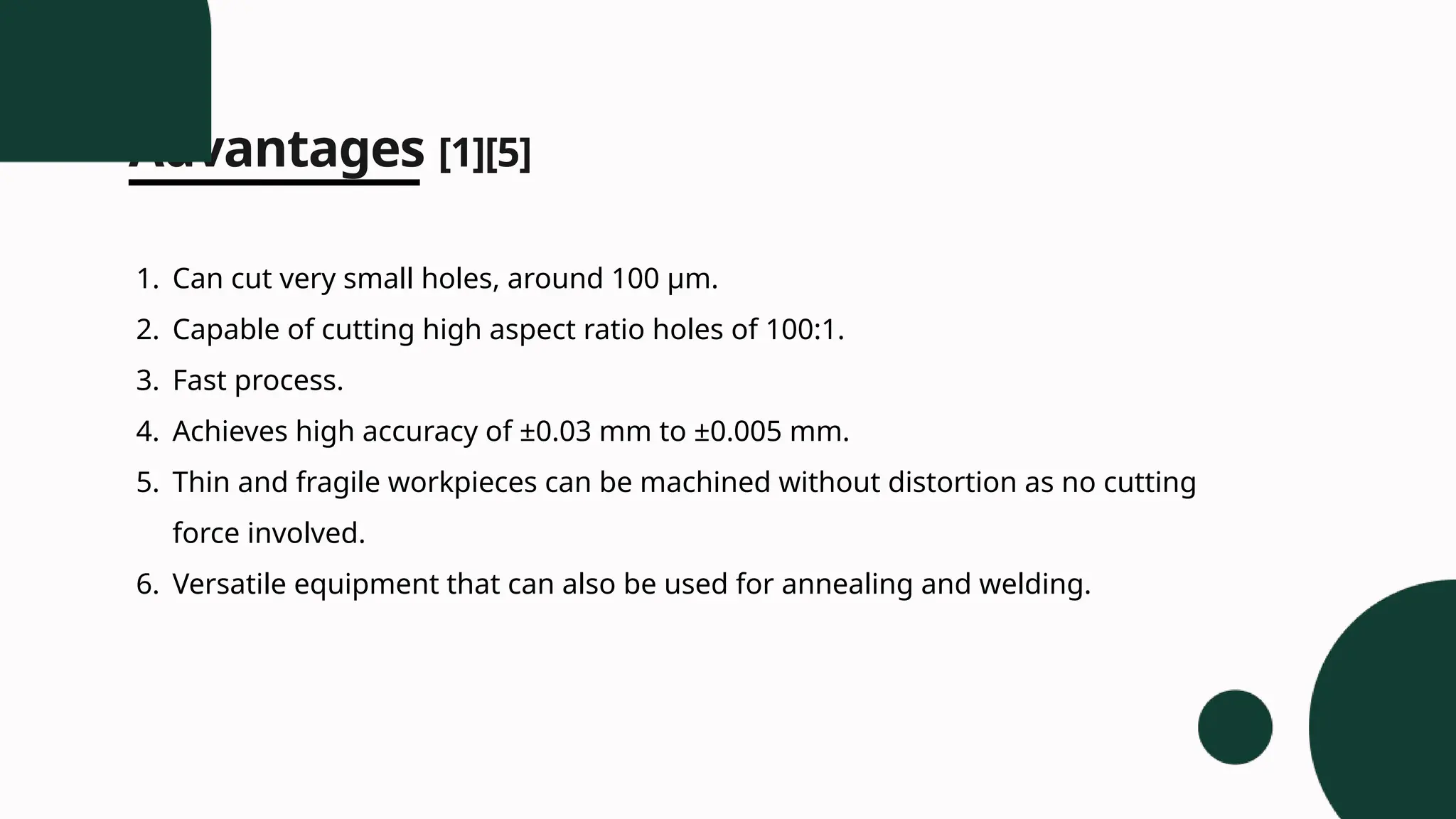 Advantages [1][5]
1. Can cut very small holes, around 100 µm.
2. Capable of cutting high aspect ratio holes of 100:1.
3. Fast process.
4. Achieves high accuracy of ±0.03 mm to ±0.005 mm.
5. Thin and fragile workpieces can be machined without distortion as no cutting
force involved.
6. Versatile equipment that can also be used for annealing and welding.
 