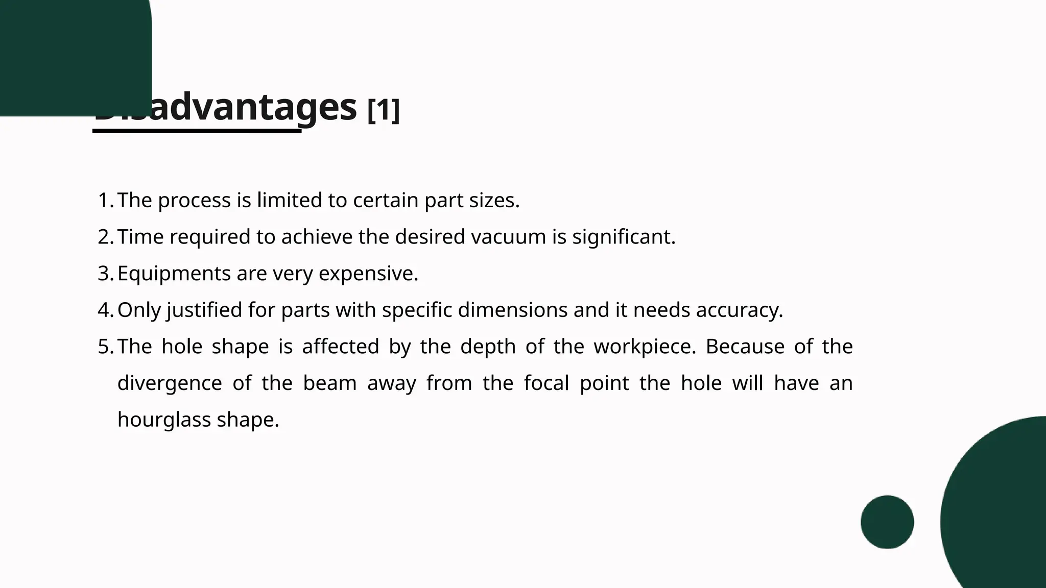 Disadvantages [1]
1.The process is limited to certain part sizes.
2.Time required to achieve the desired vacuum is significant.
3.Equipments are very expensive.
4.Only justified for parts with specific dimensions and it needs accuracy.
5.The hole shape is affected by the depth of the workpiece. Because of the
divergence of the beam away from the focal point the hole will have an
hourglass shape.
 