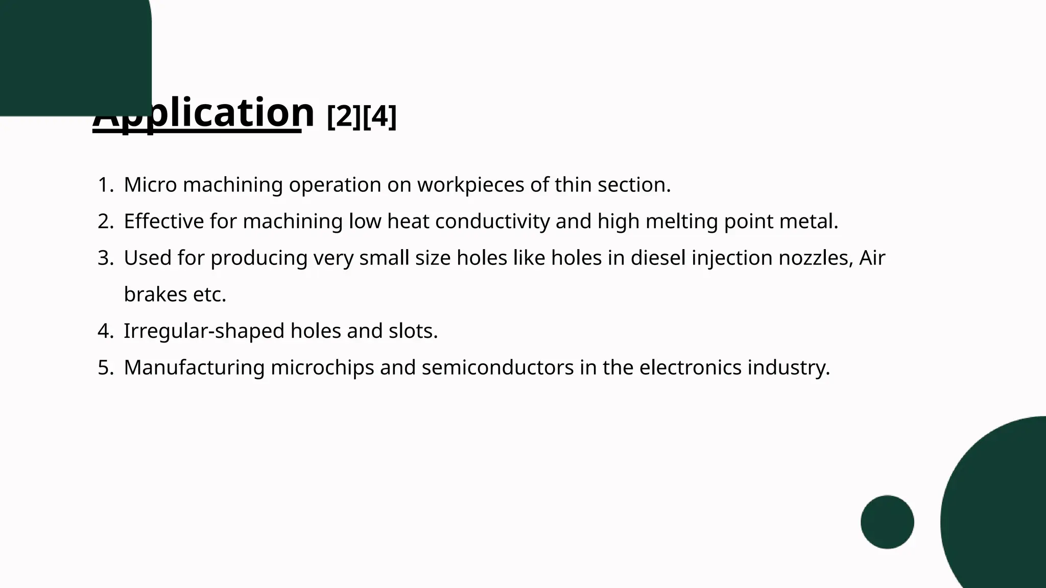 Application [2][4]
1. Micro machining operation on workpieces of thin section.
2. Effective for machining low heat conductivity and high melting point metal.
3. Used for producing very small size holes like holes in diesel injection nozzles, Air
brakes etc.
4. Irregular-shaped holes and slots.
5. Manufacturing microchips and semiconductors in the electronics industry.
 