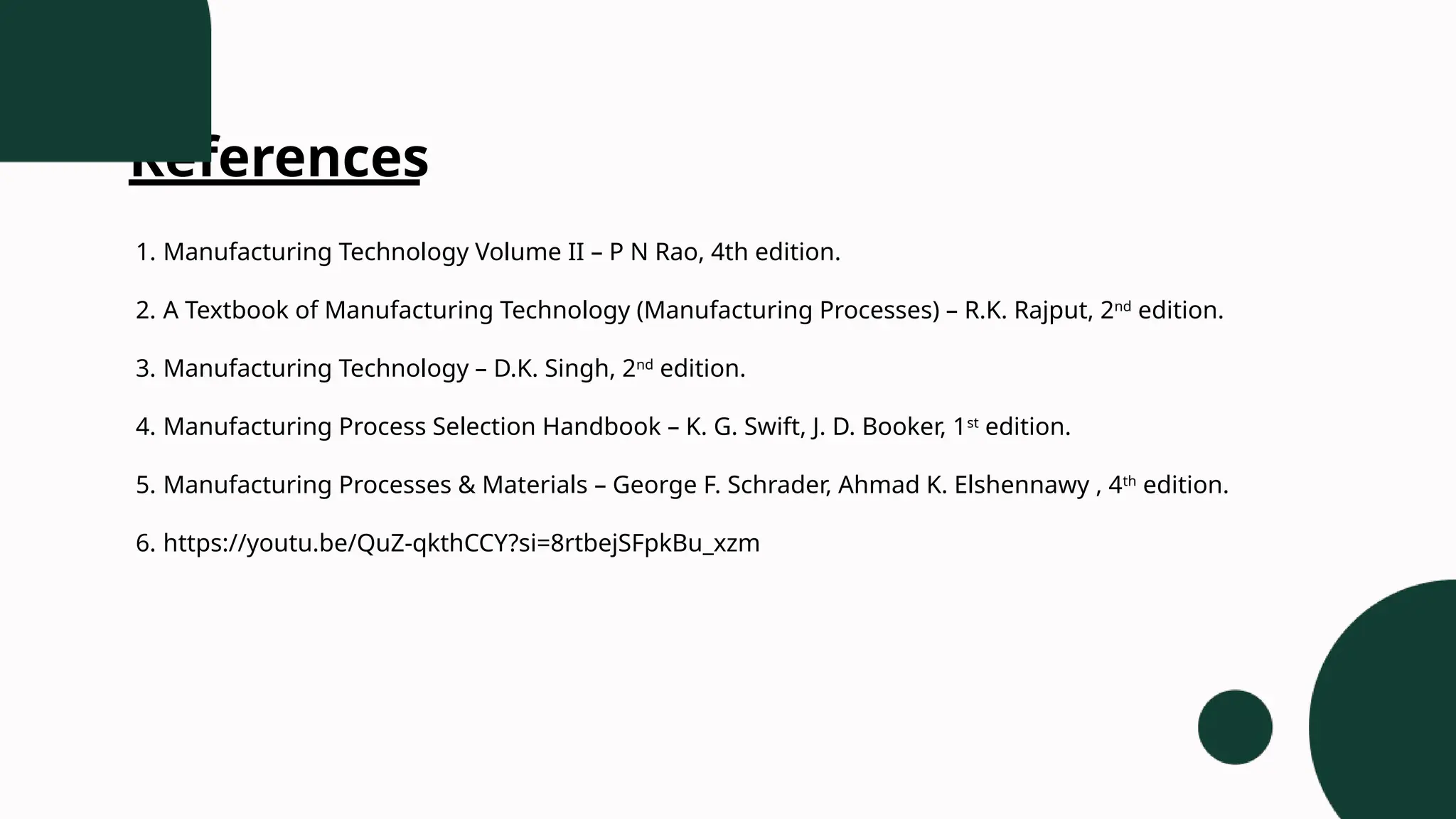 References
1. Manufacturing Technology Volume II – P N Rao, 4th edition.
2. A Textbook of Manufacturing Technology (Manufacturing Processes) – R.K. Rajput, 2nd
edition.
3. Manufacturing Technology – D.K. Singh, 2nd
edition.
4. Manufacturing Process Selection Handbook – K. G. Swift, J. D. Booker, 1st
edition.
5. Manufacturing Processes & Materials – George F. Schrader, Ahmad K. Elshennawy , 4th
edition.
6. https://youtu.be/QuZ-qkthCCY?si=8rtbejSFpkBu_xzm
 