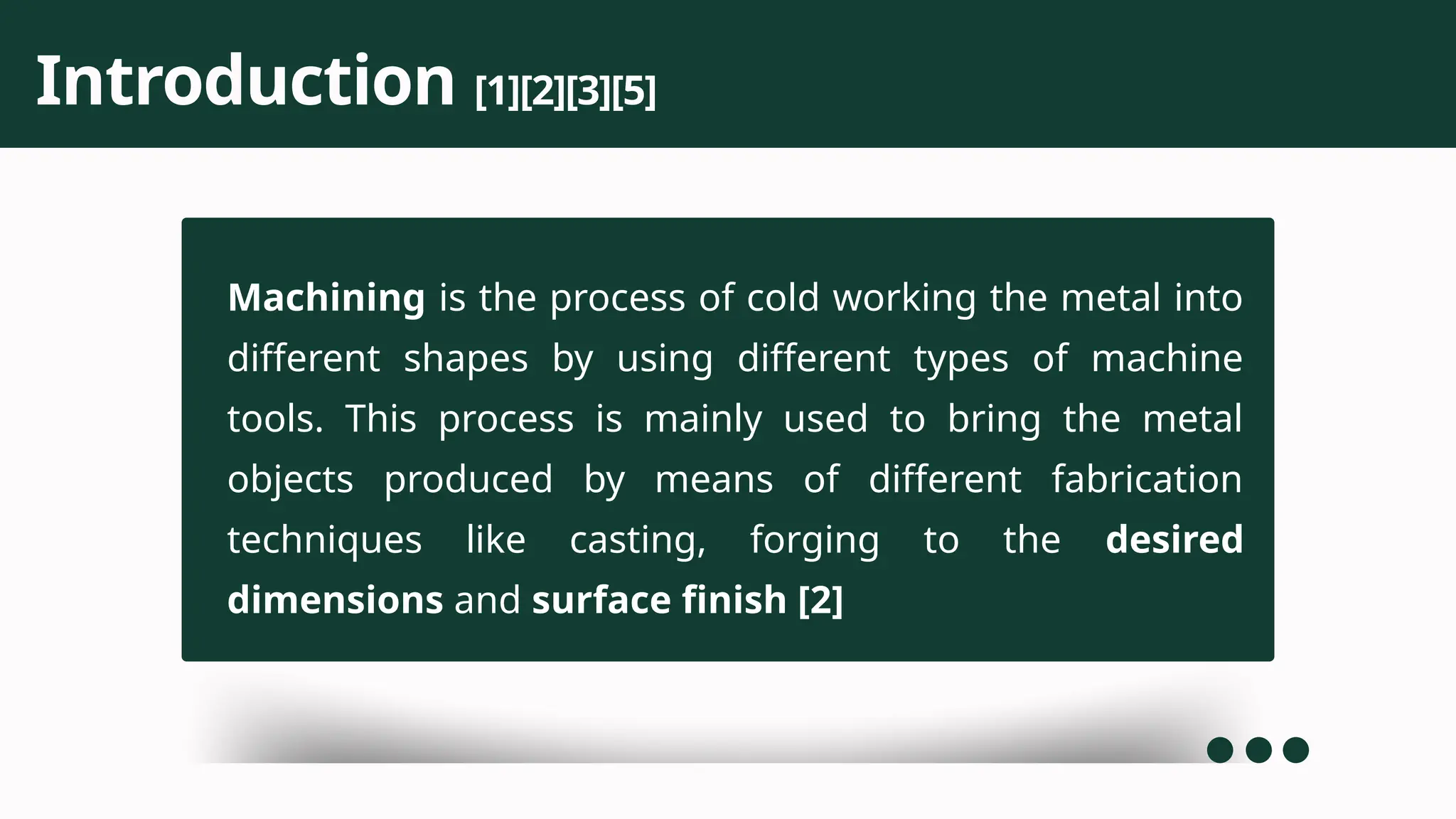 Machining is the process of cold working the metal into
different shapes by using different types of machine
tools. This process is mainly used to bring the metal
objects produced by means of different fabrication
techniques like casting, forging to the desired
dimensions and surface finish [2]
Introduction [1][2][3][5]
 