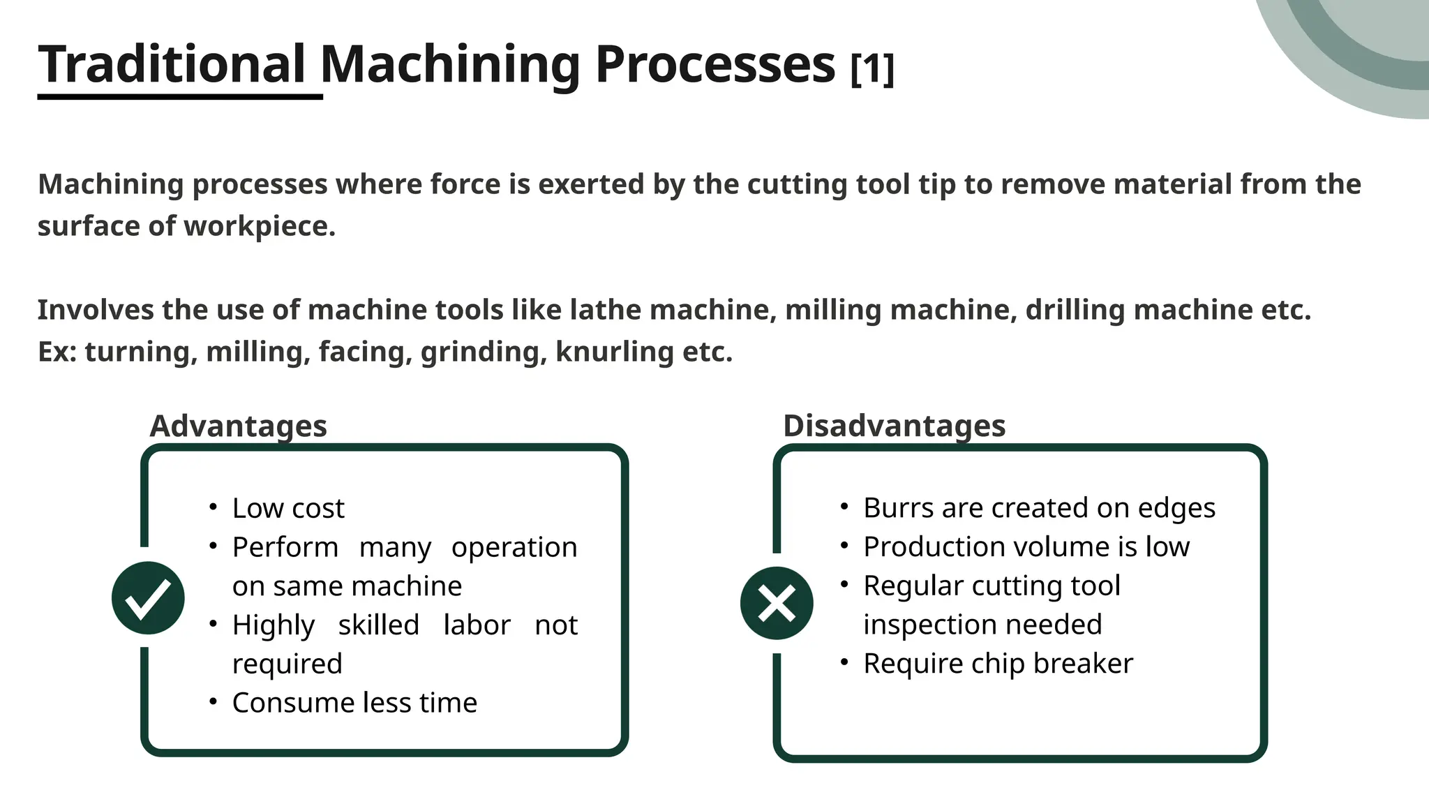 Traditional Machining Processes [1]
Machining processes where force is exerted by the cutting tool tip to remove material from the
surface of workpiece.
Involves the use of machine tools like lathe machine, milling machine, drilling machine etc.
Ex: turning, milling, facing, grinding, knurling etc.
Advantages
• Low cost
• Perform many operation
on same machine
• Highly skilled labor not
required
• Consume less time
Disadvantages
• Burrs are created on edges
• Production volume is low
• Regular cutting tool
inspection needed
• Require chip breaker
 
