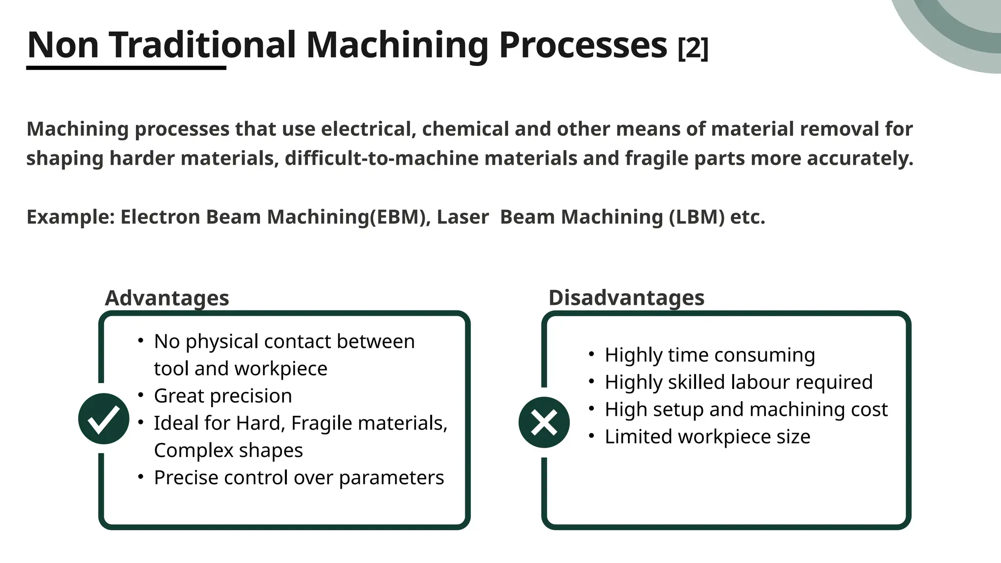 Non Traditional Machining Processes [2]
Machining processes that use electrical, chemical and other means of material removal for
shaping harder materials, difficult-to-machine materials and fragile parts more accurately.
Example: Electron Beam Machining(EBM), Laser Beam Machining (LBM) etc.
Advantages
• No physical contact between
tool and workpiece
• Great precision
• Ideal for Hard, Fragile materials,
Complex shapes
• Precise control over parameters
Disadvantages
• Highly time consuming
• Highly skilled labour required
• High setup and machining cost
• Limited workpiece size
 