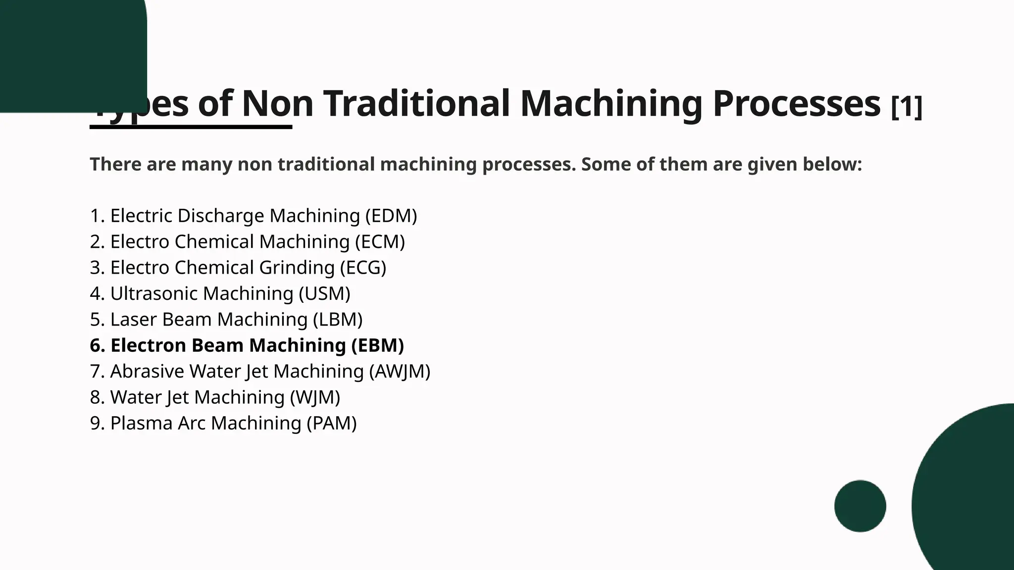 Types of Non Traditional Machining Processes [1]
There are many non traditional machining processes. Some of them are given below:
1. Electric Discharge Machining (EDM)
2. Electro Chemical Machining (ECM)
3. Electro Chemical Grinding (ECG)
4. Ultrasonic Machining (USM)
5. Laser Beam Machining (LBM)
6. Electron Beam Machining (EBM)
7. Abrasive Water Jet Machining (AWJM)
8. Water Jet Machining (WJM)
9. Plasma Arc Machining (PAM)
 