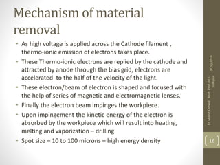 Mechanism of material
removal
• As high voltage is applied across the Cathode filament ,
thermo-ionic emission of electrons takes place.
• These Thermo-ionic electrons are replied by the cathode and
attracted by anode through the bias grid, electrons are
accelerated to the half of the velocity of the light.
• These electron/beam of electron is shaped and focused with
the help of series of magnetic and electromagnetic lenses.
• Finally the electron beam impinges the workpiece.
• Upon impingement the kinetic energy of the electron is
absorbed by the workpiece which will result into heating,
melting and vaporization – drilling.
• Spot size – 10 to 100 microns – high energy density
3/28/2016
Er.MohitOstwalAsst.Prof.JIET-
Jodhpur
16
 