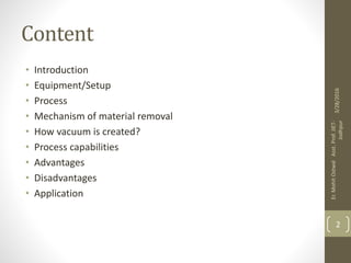Content
• Introduction
• Equipment/Setup
• Process
• Mechanism of material removal
• How vacuum is created?
• Process capabilities
• Advantages
• Disadvantages
• Application
3/28/2016
Er.MohitOstwalAsst.Prof.JIET-
Jodhpur
2
 