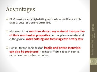 Advantages
 EBM provides very high drilling rates when small holes with
large aspect ratio are to be drilled.
 Moreover it can machine almost any material irrespective
of their mechanical properties. As it applies no mechanical
cutting force, work holding and fixturing cost is very less.
 Further for the same reason fragile and brittle materials
can also be processed. The heat affected zone in EBM is
rather less due to shorter pulses.
3/28/2016
Er.MohitOstwalAsst.Prof.JIET-
Jodhpur
21
 