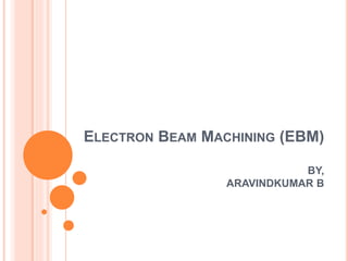 ELECTRON BEAM MACHINING (EBM)
BY,
ARAVINDKUMAR B
 