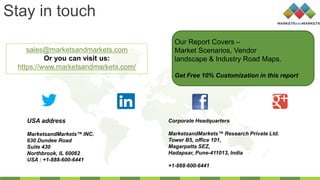 Stay in touch
sales@marketsandmarkets.com
Or you can visit us:
https://www.marketsandmarkets.com/
USA address
MarketsandMarkets™ INC.
630 Dundee Road
Suite 430
Northbrook, IL 60062
USA : +1-888-600-6441
Corporate Headquarters
MarketsandMarkets™ Research Private Ltd.
Tower B5, office 101,
Magarpatta SEZ,
Hadapsar, Pune-411013, India
+1-888-600-6441
Our Report Covers –
Market Scenarios, Vendor
landscape & Industry Road Maps.
Get Free 10% Customization in this report
 