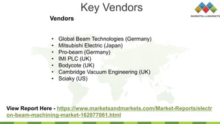 Key Vendors
Vendors
View Report Here - https://www.marketsandmarkets.com/Market-Reports/electr
on-beam-machining-market-162077061.html
• Global Beam Technologies (Germany)
• Mitsubishi Electric (Japan)
• Pro-beam (Germany)
• IMI PLC (UK)
• Bodycote (UK)
• Cambridge Vacuum Engineering (UK)
• Sciaky (US)
 