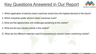 1. Which application of electron beam machines would have the highest demand in the future?
2. Which Industries prefer electron beam machines most?
3. What are the opportunities and challenges pertaining to the market?
4. What are the key industry trends in the market?
Key Questions Answered in Our Report
5. What are the different materials used for processing by electron beam machining market?
 