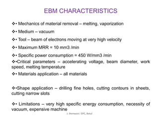 EBM CHARACTERISTICS
❖• Mechanics of material removal – melting, vaporization
❖• Medium – vacuum
❖• Tool – beam of electrons moving at very high velocity
❖• Maximum MRR = 10 mm3 /min
❖• Specific power consumption = 450 W/mm3 /min
❖•Critical parameters – accelerating voltage, beam diameter, work
speed, melting temperature
❖• Materials application – all materials
❖•Shape application – drilling fine holes, cutting contours in sheets,
cutting narrow slots
❖• Limitations – very high specific energy consumption, necessity of
vacuum, expensive machine
J. Hemwani. GPC, Betul
 