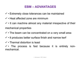 EBM – ADVANTAGES
✓ • Extremely close tolerances can be maintained
✓ • Heat affected zone are minimum
✓ • It can machine almost any material irrespective of their
mechanical properties
✓ • The beam can be concentrated on a very small area
✓ • It produces better surface finish and narrow kerf
✓ • Thermal distortion is least
✓ • The process is fast because it is entirely non-
mechanical.
J. Hemwani. GPC, Betul
 