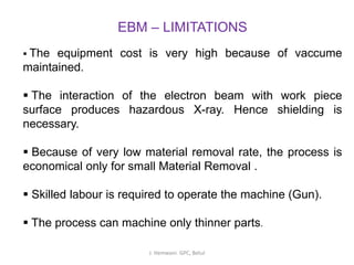 EBM – LIMITATIONS
▪ The equipment cost is very high because of vaccume
maintained.
▪ The interaction of the electron beam with work piece
surface produces hazardous X-ray. Hence shielding is
necessary.
▪ Because of very low material removal rate, the process is
economical only for small Material Removal .
▪ Skilled labour is required to operate the machine (Gun).
▪ The process can machine only thinner parts.
J. Hemwani. GPC, Betul
 