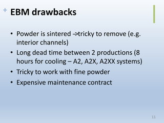 + EBM drawbacks
• Powder is sintered -‐>tricky to remove (e.g.
interior channels)
• Long dead time between 2 productions (8
hours for cooling – A2, A2X, A2XX systems)
• Tricky to work with fine powder
• Expensive maintenance contract
11
 