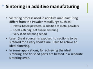 + Sintering in additive manufaturing
• Sintering process used in additive manufacturing
diﬀers from the Powder Metallurgy, such as:
– Plastic based powders, in addition to metal powders
– Local sintering, not overall sintering
– Very short sintering period
• Laser (heat source) is exposed to sections to be
sintered for a very short time. Hard to achive an
ideal sintering.
• In some applications, for achieving the ideal
sintering, the finished parts are heated in a separate
sintering oven.
3
 