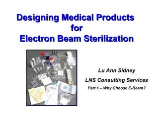 Designing Medical ProductsDesigning Medical Products
forfor
Electron Beam SterilizationElectron Beam Sterilization
Lu Ann Sidney
LNS Consulting Services
Part 1 – Why Choose E-Beam?
 