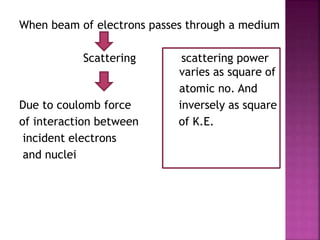 When beam of electrons passes through a medium
Scattering scattering power
varies as square of
atomic no. And
Due to coulomb force inversely as square
of interaction between of K.E.
incident electrons
and nuclei
 