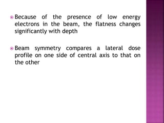  Because of the presence of low energy
electrons in the beam, the flatness changes
significantly with depth
 Beam symmetry compares a lateral dose
profile on one side of central axis to that on
the other
 