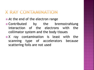  At the end of the electron range
 Contributed by the bremsstrahlung
interaction of the electrons with the
collimator system and the body tissues
 X ray contamination is least with the
scanning type of accelerators because
scattering foils are not used
 