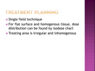  Single field technique
 For flat surface and homogenous tissue, dose
distribution can be found by isodose chart
 Treating area is irregular and inhomogenous
 