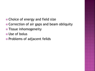  Choice of energy and field size
 Correction of air gaps and beam obliquity
 Tissue inhomogeneity
 Use of bolus
 Problems of adjacent feilds
 