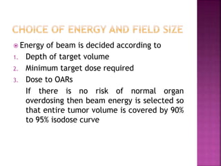  Energy of beam is decided according to
1. Depth of target volume
2. Minimum target dose required
3. Dose to OARs
If there is no risk of normal organ
overdosing then beam energy is selected so
that entire tumor volume is covered by 90%
to 95% isodose curve
 