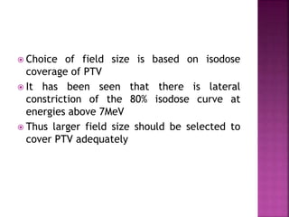  Choice of field size is based on isodose
coverage of PTV
 It has been seen that there is lateral
constriction of the 80% isodose curve at
energies above 7MeV
 Thus larger field size should be selected to
cover PTV adequately
 