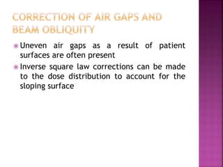  Uneven air gaps as a result of patient
surfaces are often present
 Inverse square law corrections can be made
to the dose distribution to account for the
sloping surface
 
