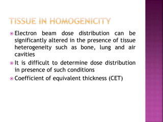  Electron beam dose distribution can be
significantly altered in the presence of tissue
heterogeneity such as bone, lung and air
cavities
 It is difficult to determine dose distribution
in presence of such conditions
 Coefficient of equivalent thickness (CET)
 