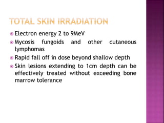  Electron energy 2 to 9MeV
 Mycosis fungoids and other cutaneous
lymphomas
 Rapid fall off in dose beyond shallow depth
 Skin lesions extending to 1cm depth can be
effectively treated without exceeding bone
marrow tolerance
 