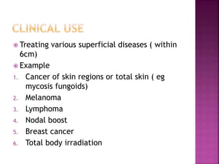  Treating various superficial diseases ( within
6cm)
 Example
1. Cancer of skin regions or total skin ( eg
mycosis fungoids)
2. Melanoma
3. Lymphoma
4. Nodal boost
5. Breast cancer
6. Total body irradiation
 